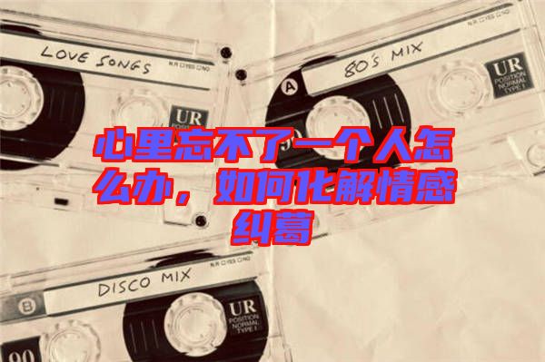 心里忘不了一個(gè)人怎么辦，如何化解情感糾葛