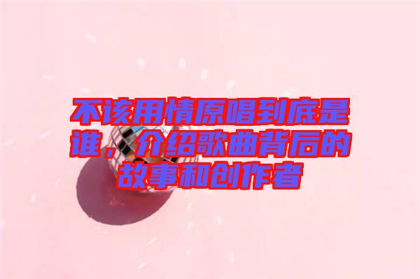 不該用情原唱到底是誰，介紹歌曲背后的故事和創(chuàng)作者