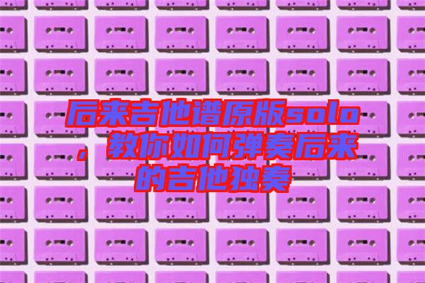 后來(lái)吉他譜原版solo，教你如何彈奏后來(lái)的吉他獨(dú)奏