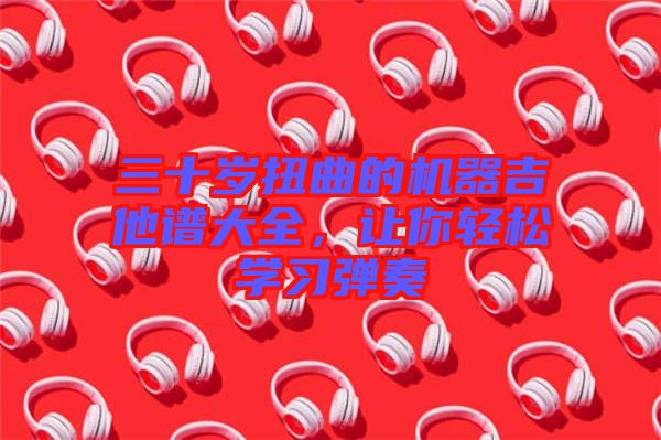 三十歲扭曲的機(jī)器吉他譜大全，讓你輕松學(xué)習(xí)彈奏