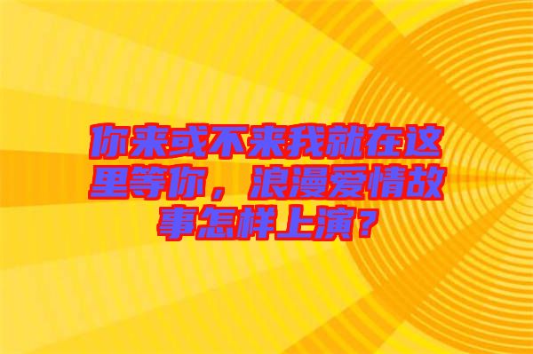 你來或不來我就在這里等你，浪漫愛情故事怎樣上演？