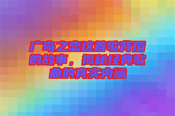 廣島之戀這首歌背后的故事，揭秘經(jīng)典歌曲的真實內(nèi)涵