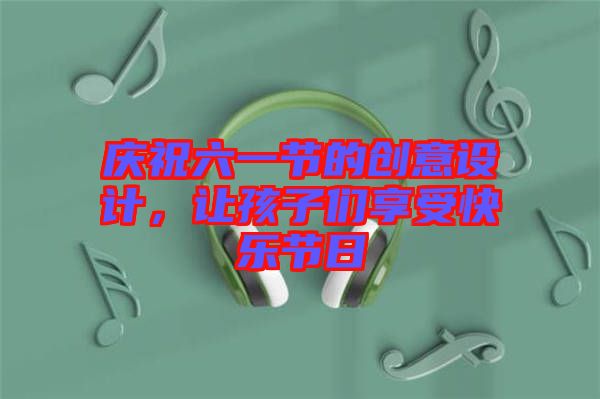 慶祝六一節(jié)的創(chuàng)意設(shè)計，讓孩子們享受快樂節(jié)日