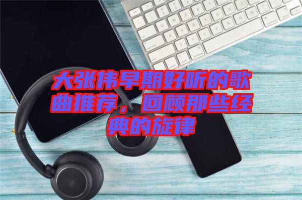 大張偉早期好聽的歌曲推薦，回顧那些經(jīng)典的旋律