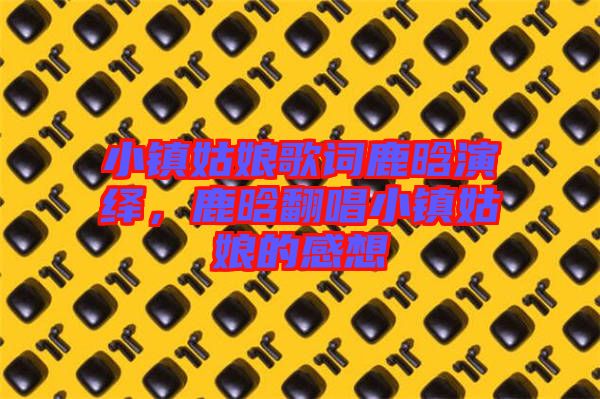 小鎮(zhèn)姑娘歌詞鹿晗演繹，鹿晗翻唱小鎮(zhèn)姑娘的感想