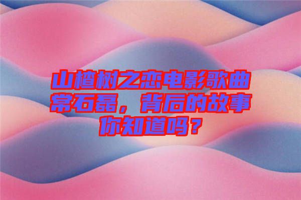 山楂樹之戀電影歌曲常石磊，背后的故事你知道嗎？