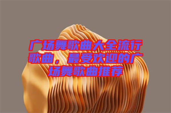 廣場舞歌曲大全流行歌曲，最受歡迎的廣場舞歌曲推薦