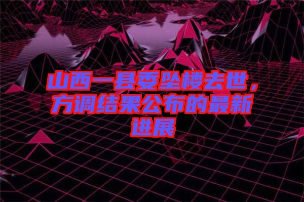 山西一縣委墜樓去世，方調(diào)結(jié)果公布的最新進(jìn)展