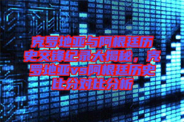 克羅地亞與阿根廷歷史交鋒紀(jì)錄大揭秘，克羅地亞vs阿根廷歷史比分對比分析