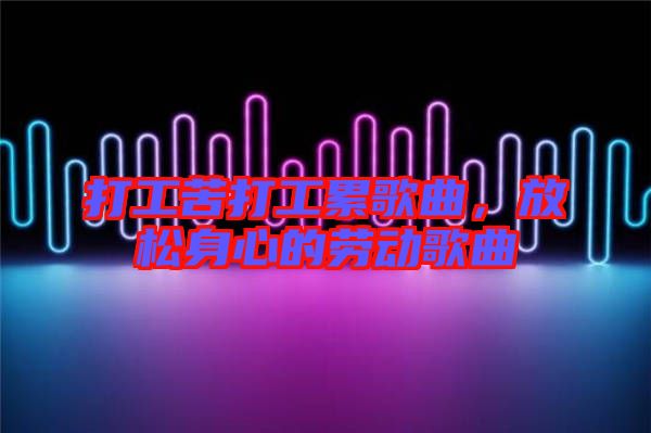 打工苦打工累歌曲，放松身心的勞動(dòng)歌曲