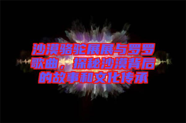 沙漠駱駝?wù)拐古c羅羅歌曲，探秘沙漠背后的故事和文化傳承