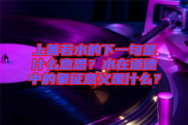上善若水的下一句是什么意思？水在道德中的象征意義是什么？