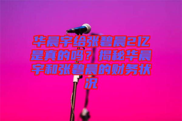 華晨宇給張碧晨2億是真的嗎？揭秘華晨宇和張碧晨的財務(wù)狀況