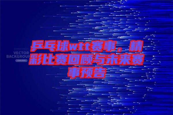 乒乓球wtt賽事，精彩比賽回顧與未來(lái)賽事預(yù)告