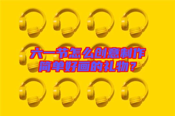 六一節(jié)怎么創(chuàng)意制作簡(jiǎn)單好畫的禮物？