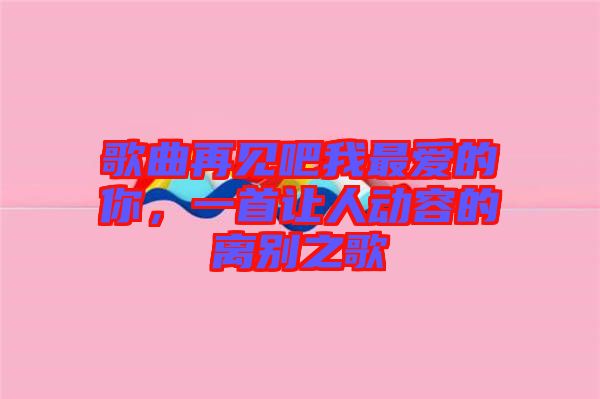 歌曲再見(jiàn)吧我最愛(ài)的你，一首讓人動(dòng)容的離別之歌