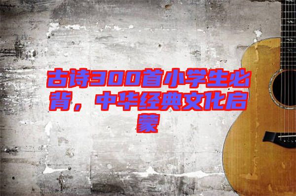 古詩300首小學(xué)生必背，中華經(jīng)典文化啟蒙
