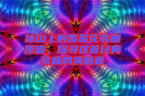 冰山上的雪蓮花歌曲原唱，探尋這首經(jīng)典歌曲的演唱者