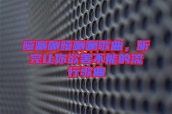 嘻唰唰嘻唰唰歌曲，聽完讓你欲罷不能的流行歌曲