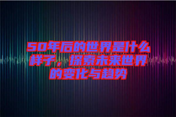 50年后的世界是什么樣子，探索未來世界的變化與趨勢
