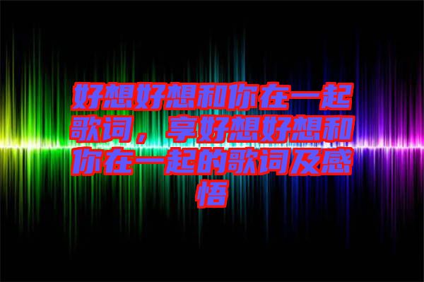 好想好想和你在一起歌詞，享好想好想和你在一起的歌詞及感悟