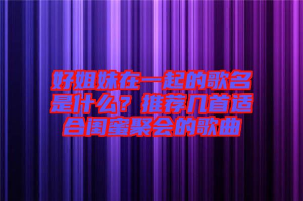 好姐妹在一起的歌名是什么？推薦幾首適合閨蜜聚會的歌曲