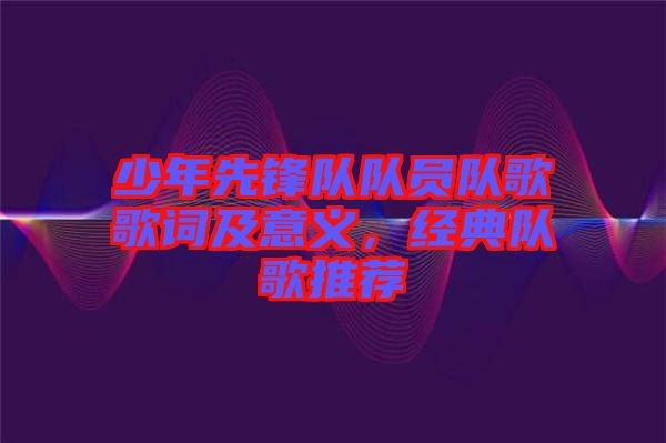 少年先鋒隊隊員隊歌歌詞及意義，經(jīng)典隊歌推薦