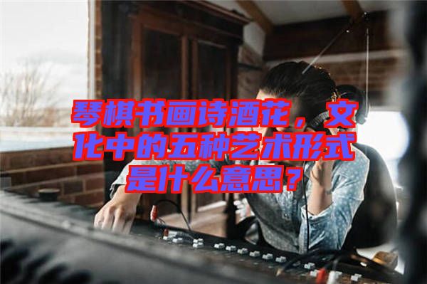 琴棋書畫詩(shī)酒花，文化中的五種藝術(shù)形式是什么意思？