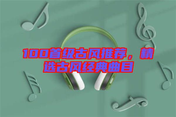 100首級古風(fēng)推薦，精選古風(fēng)經(jīng)典曲目