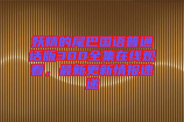妖精的尾巴國語普通話版300全集在線觀看，最新更新情報速遞