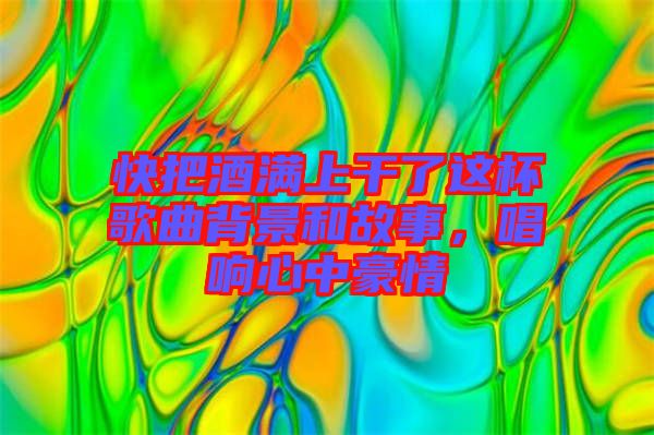 快把酒滿上干了這杯歌曲背景和故事，唱響心中豪情
