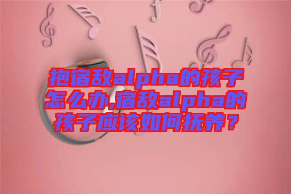 抱宿敵alpha的孩子怎么辦,宿敵alpha的孩子應(yīng)該如何撫養(yǎng)？