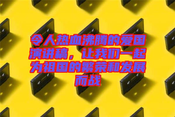 令人熱血沸騰的愛國演講稿，讓我們一起為祖國的繁榮和發(fā)展而戰(zhàn)