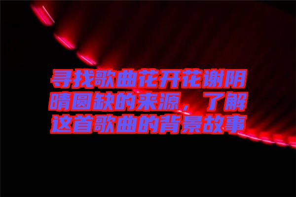 尋找歌曲花開花謝陰晴圓缺的來源，了解這首歌曲的背景故事