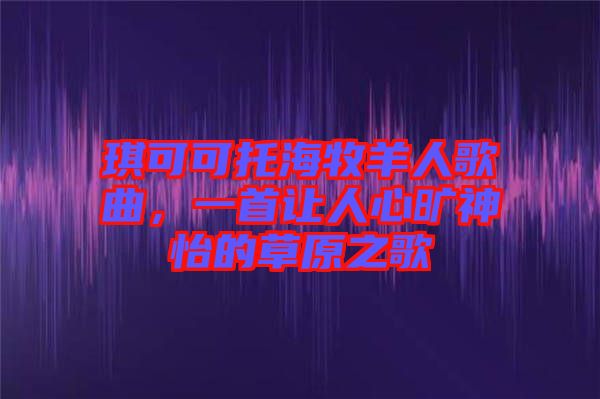 琪可可托海牧羊人歌曲，一首讓人心曠神怡的草原之歌