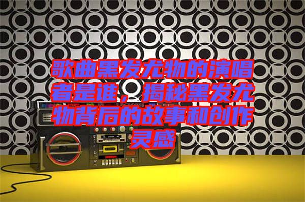 歌曲黑發(fā)尤物的演唱者是誰，揭秘黑發(fā)尤物背后的故事和創(chuàng)作靈感