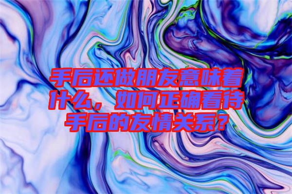 手后還做朋友意味著什么，如何正確看待手后的友情關(guān)系？