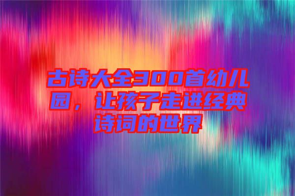 古詩(shī)大全300首幼兒園，讓孩子走進(jìn)經(jīng)典詩(shī)詞的世界