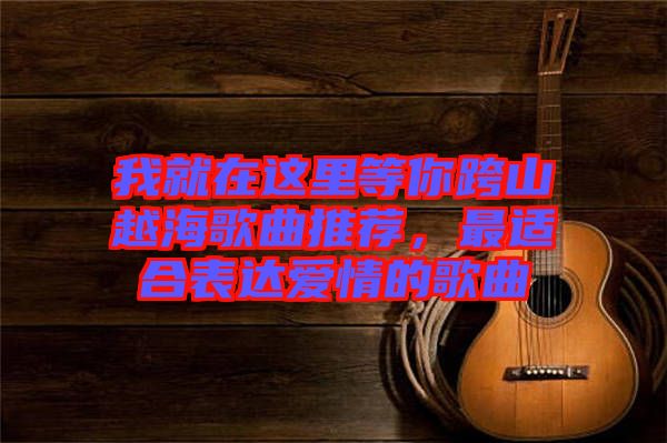 我就在這里等你跨山越海歌曲推薦，最適合表達(dá)愛情的歌曲