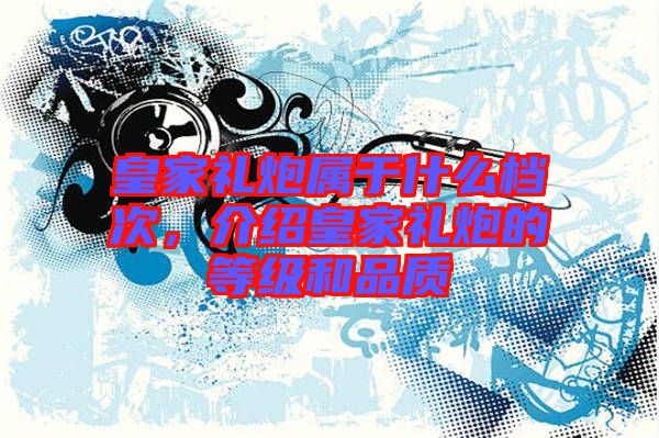 皇家禮炮屬于什么檔次，介紹皇家禮炮的等級(jí)和品質(zhì)