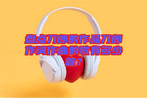 盤點(diǎn)刀郎的作品刀郎作詞作曲的歌有多少首？