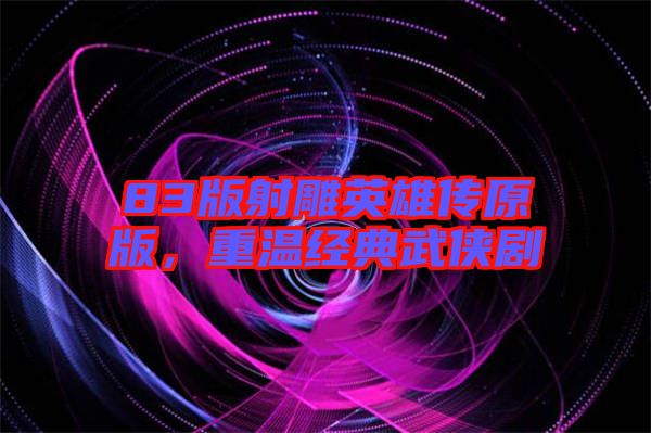 83版射雕英雄傳原版，重溫經(jīng)典武俠劇