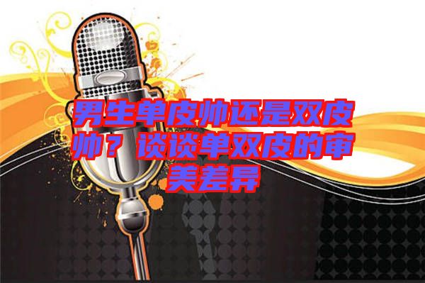 男生單皮帥還是雙皮帥？談談單雙皮的審美差異