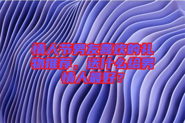情人節(jié)男友喜歡的禮物推薦，送什么給男情人最好？