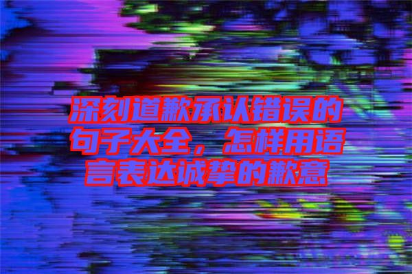 深刻道歉承認錯誤的句子大全，怎樣用語言表達誠摯的歉意