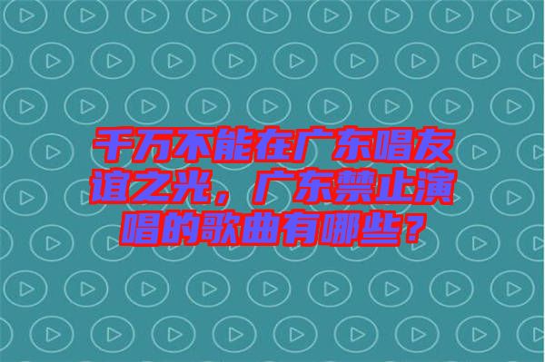 千萬不能在廣東唱友誼之光，廣東禁止演唱的歌曲有哪些？