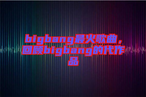 bigbang最火歌曲，回顧bigbang的代作品
