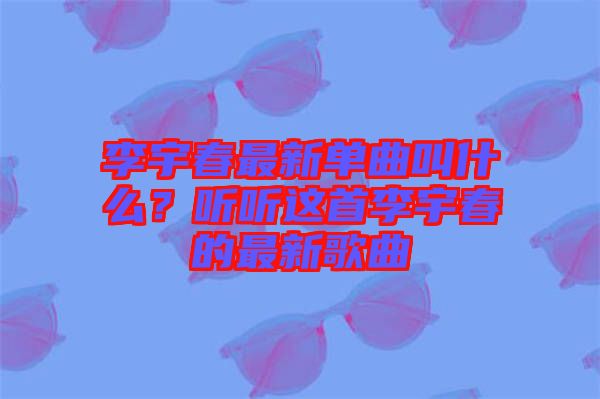 李宇春最新單曲叫什么？聽聽這首李宇春的最新歌曲