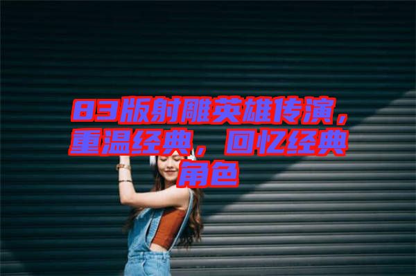 83版射雕英雄傳演，重溫經(jīng)典，回憶經(jīng)典角色