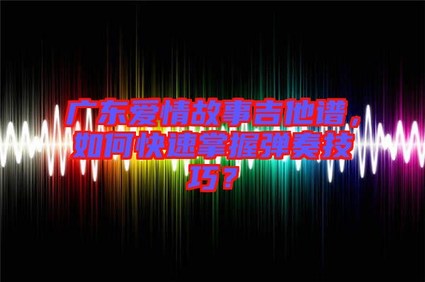 廣東愛情故事吉他譜，如何快速掌握彈奏技巧？